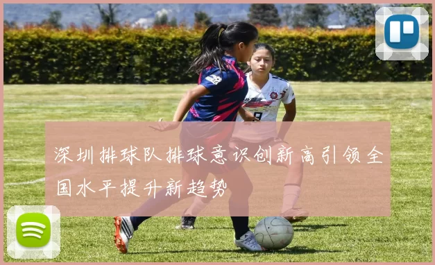 深圳排球队排球意识创新高引领全国水平提升新趋势