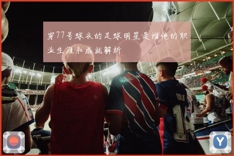 穿77号球衣的足球明星是谁他的职业生涯和成就解析