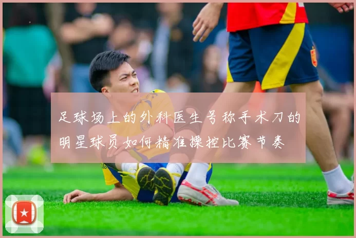 足球场上的外科医生号称手术刀的明星球员如何精准操控比赛节奏