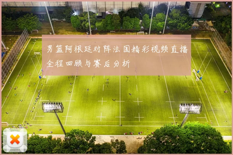 男篮阿根廷对阵法国精彩视频直播全程回顾与赛后分析