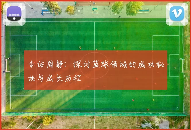 专访周静：探讨篮球领域的成功秘诀与成长历程