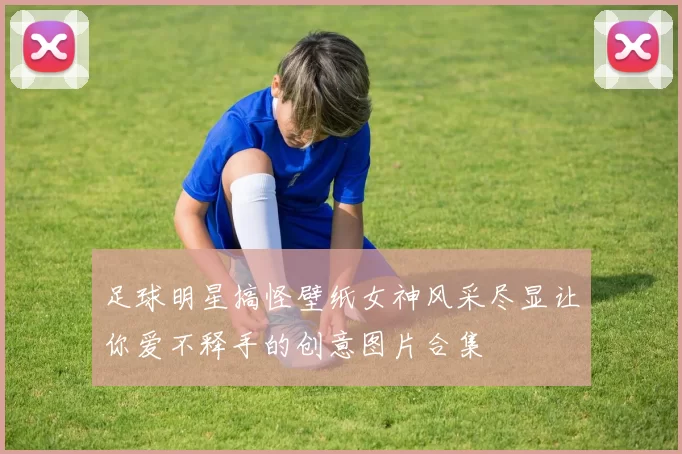 足球明星搞怪壁纸女神风采尽显让你爱不释手的创意图片合集