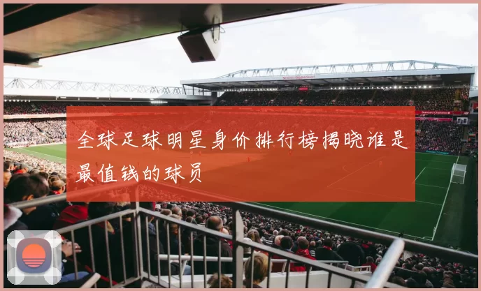 全球足球明星身价排行榜揭晓谁是最值钱的球员