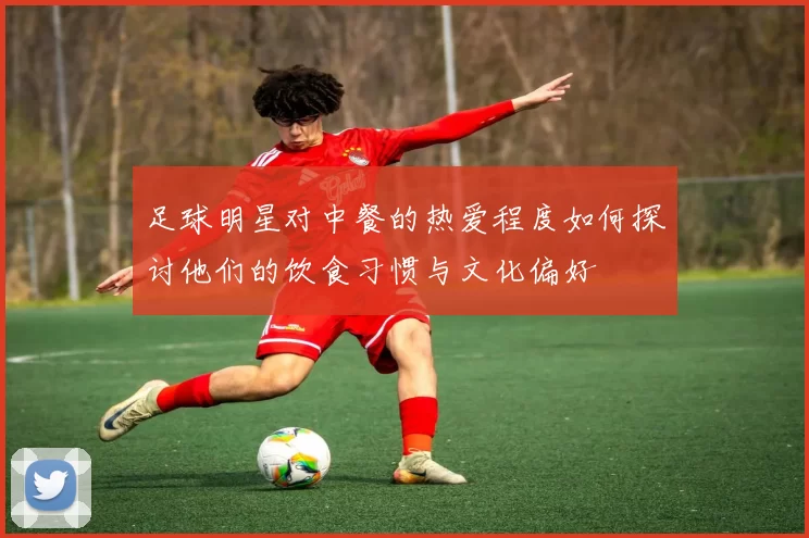 足球明星对中餐的热爱程度如何探讨他们的饮食习惯与文化偏好