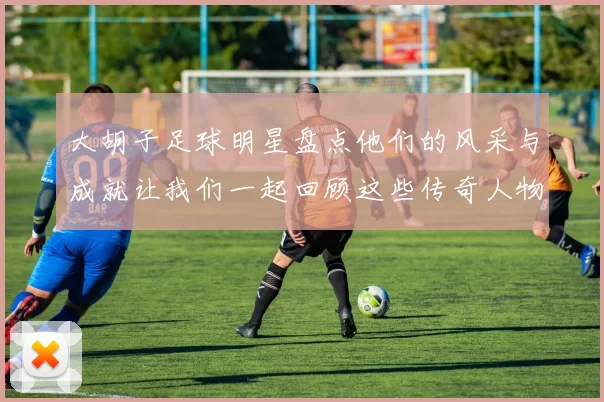 大胡子足球明星盘点他们的风采与成就让我们一起回顾这些传奇人物