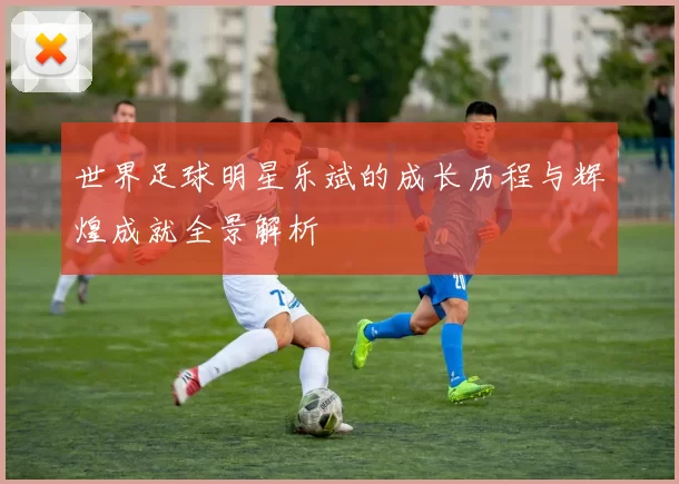 世界足球明星乐斌的成长历程与辉煌成就全景解析