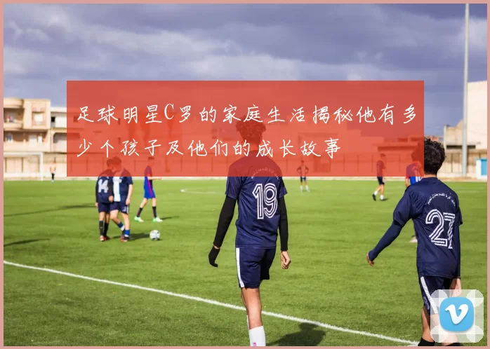 足球明星C罗的家庭生活揭秘他有多少个孩子及他们的成长故事