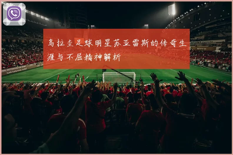 乌拉圭足球明星苏亚雷斯的传奇生涯与不屈精神解析
