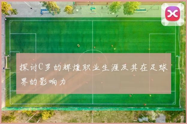 探讨C罗的辉煌职业生涯及其在足球界的影响力