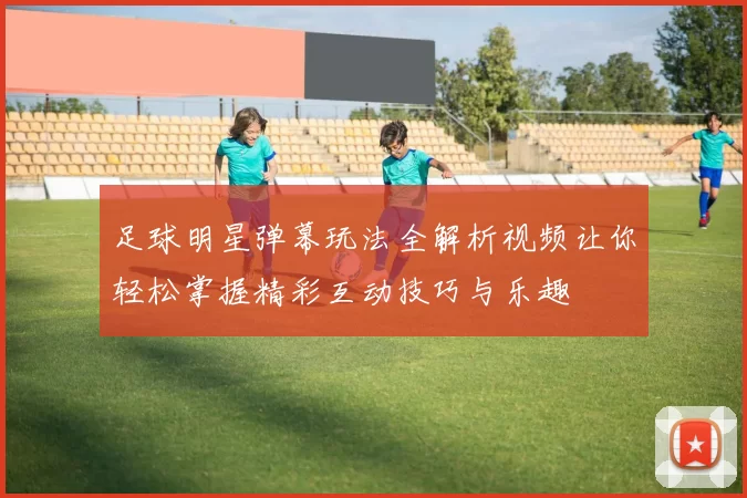 足球明星弹幕玩法全解析视频让你轻松掌握精彩互动技巧与乐趣
