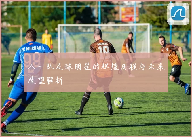 八一队足球明星的辉煌历程与未来展望解析