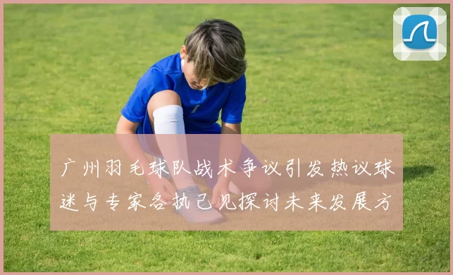 广州羽毛球队战术争议引发热议球迷与专家各执己见探讨未来发展方向