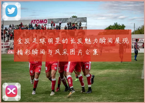 金发足球明星的长发魅力瞬间展现精彩瞬间与风采图片合集