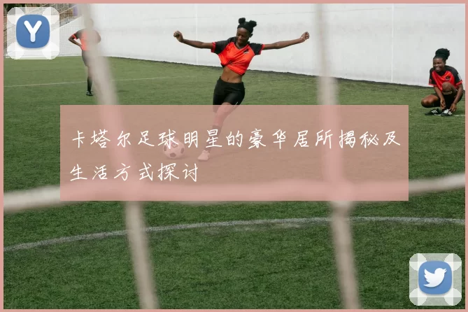 卡塔尔足球明星的豪华居所揭秘及生活方式探讨