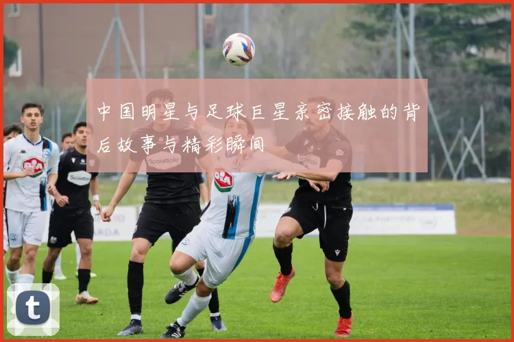 中国明星与足球巨星亲密接触的背后故事与精彩瞬间