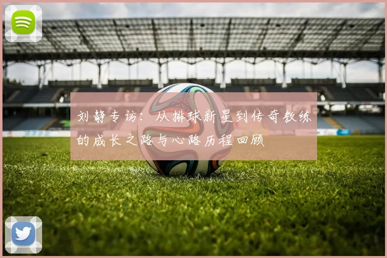 刘静专访：从排球新星到传奇教练的成长之路与心路历程回顾