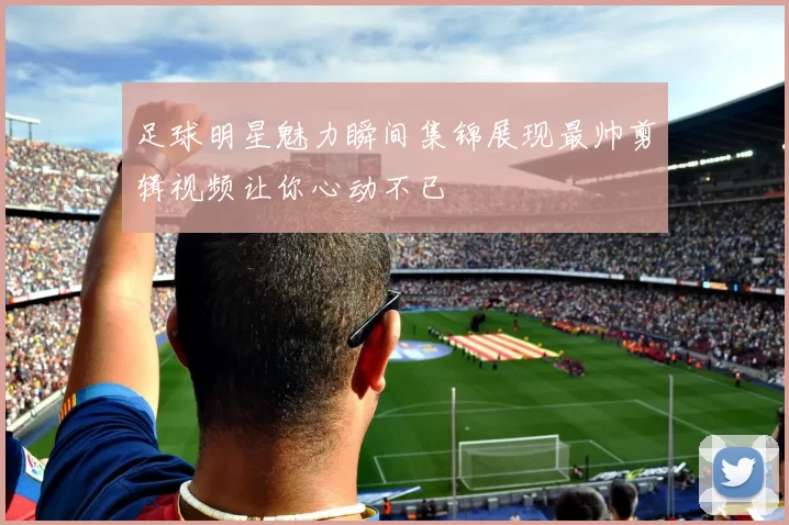足球明星魅力瞬间集锦展现最帅剪辑视频让你心动不已