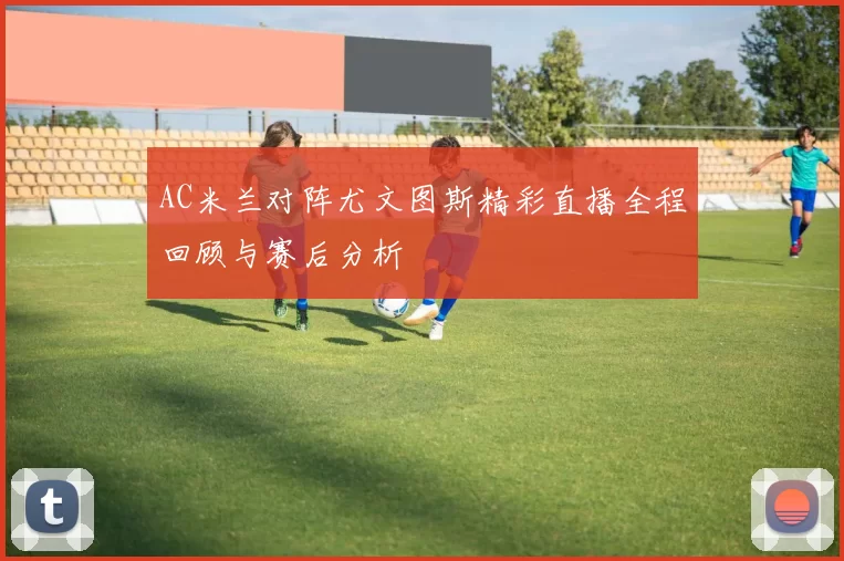 AC米兰对阵尤文图斯精彩直播全程回顾与赛后分析
