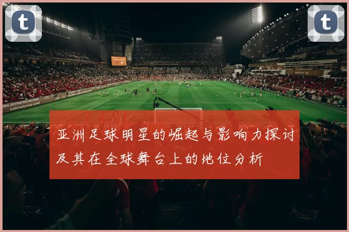 亚洲足球明星的崛起与影响力探讨及其在全球舞台上的地位分析