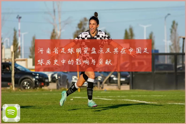 河南省足球明星盘点及其在中国足球历史中的影响与贡献