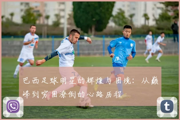 巴西足球明星的辉煌与困境：从巅峰到穷困潦倒的心路历程