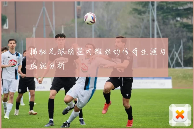 揭秘足球明星内维尔的传奇生涯与成就分析