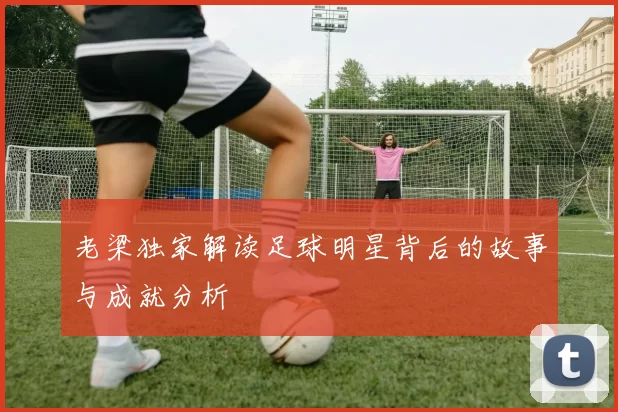 老梁独家解读足球明星背后的故事与成就分析