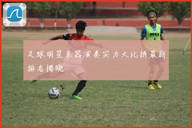 足球明星乐器演奏实力大比拼最新排名揭晓