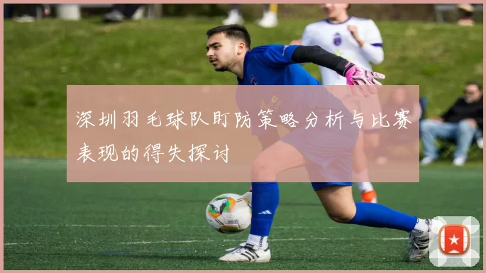 深圳羽毛球队盯防策略分析与比赛表现的得失探讨