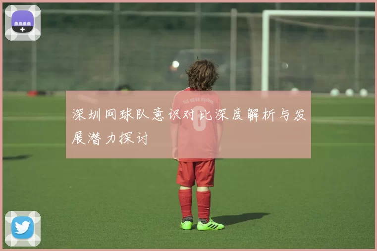 深圳网球队意识对比深度解析与发展潜力探讨