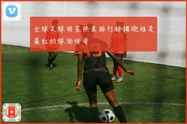 全球足球明星热度排行榜揭晓谁是最红的球场传奇