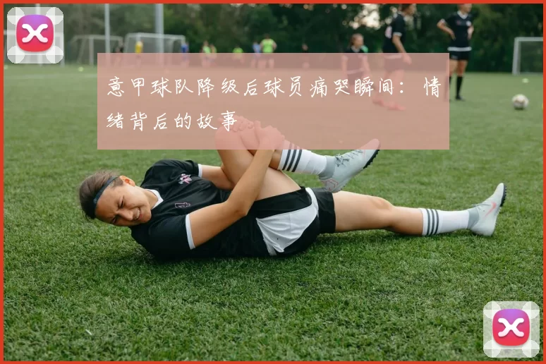 意甲球队降级后球员痛哭瞬间：情绪背后的故事