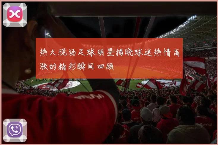 热火现场足球明星揭晓球迷热情高涨的精彩瞬间回顾