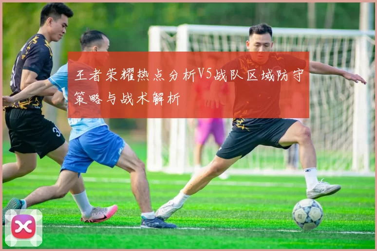 王者荣耀热点分析V5战队区域防守策略与战术解析