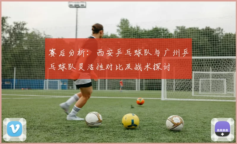 赛后分析：西安乒乓球队与广州乒乓球队灵活性对比及战术探讨