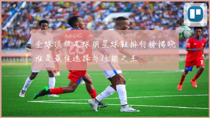 全球顶级足球明星球鞋排行榜揭晓谁是最佳选择与性能之王