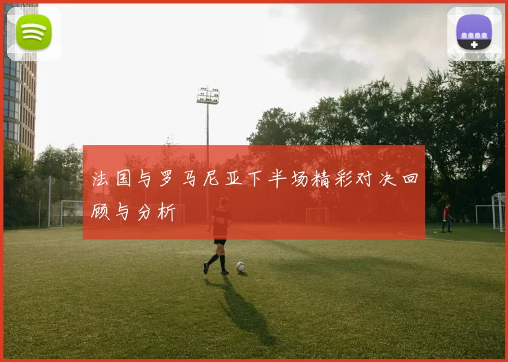 法国与罗马尼亚下半场精彩对决回顾与分析