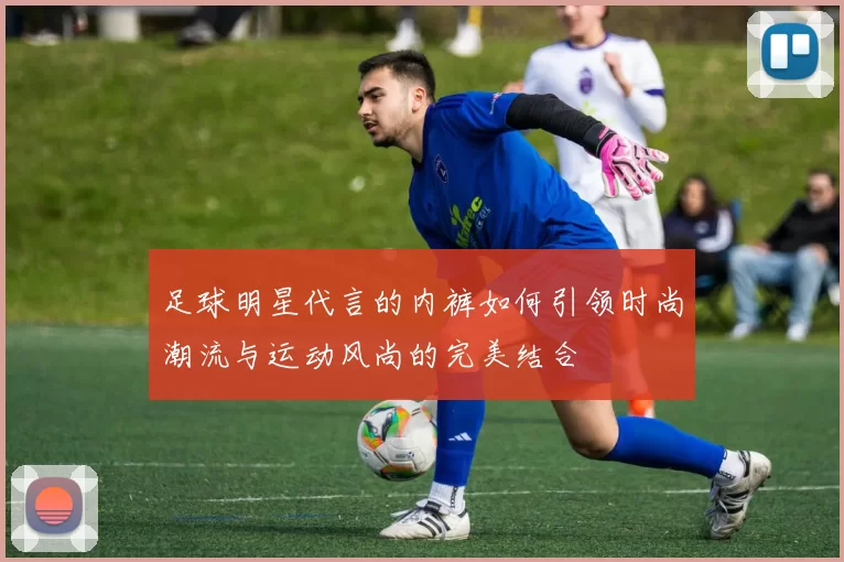 足球明星代言的内裤如何引领时尚潮流与运动风尚的完美结合