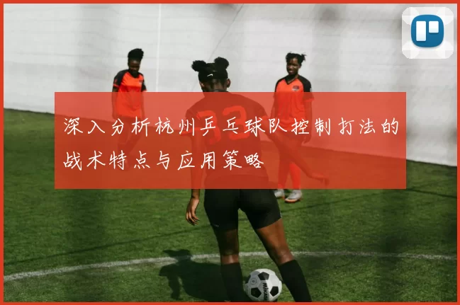 深入分析杭州乒乓球队控制打法的战术特点与应用策略