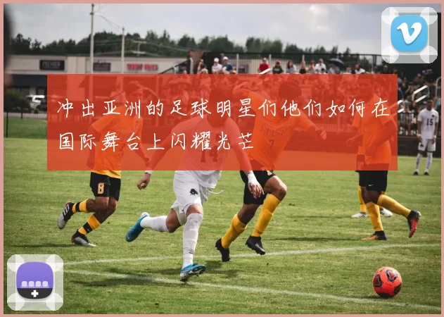 冲出亚洲的足球明星们他们如何在国际舞台上闪耀光芒