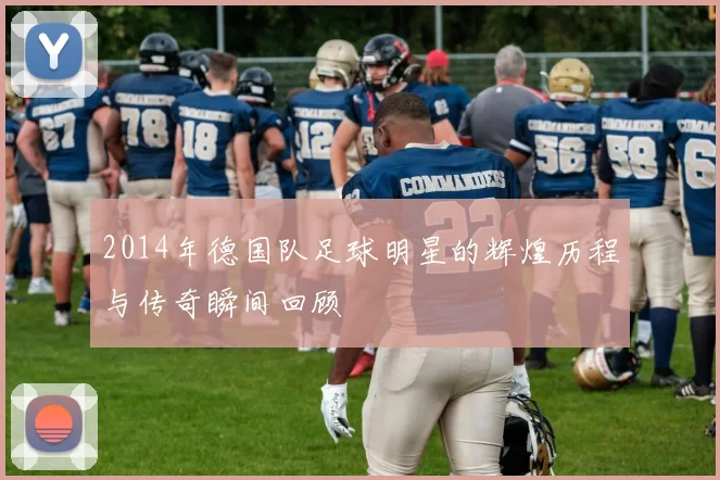 2014年德国队足球明星的辉煌历程与传奇瞬间回顾
