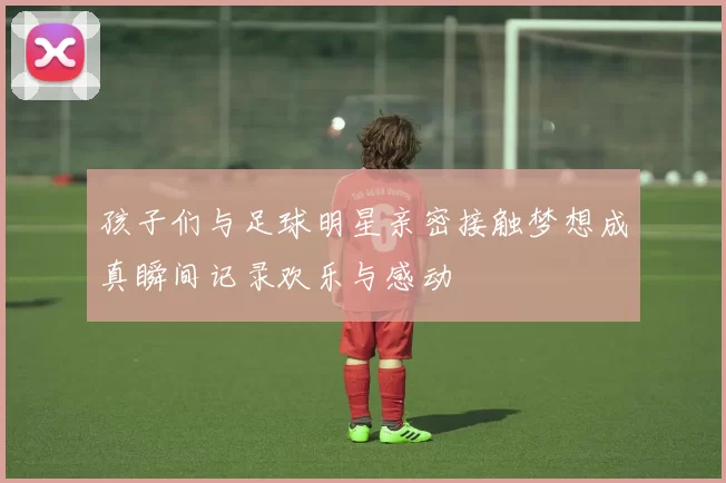 孩子们与足球明星亲密接触梦想成真瞬间记录欢乐与感动