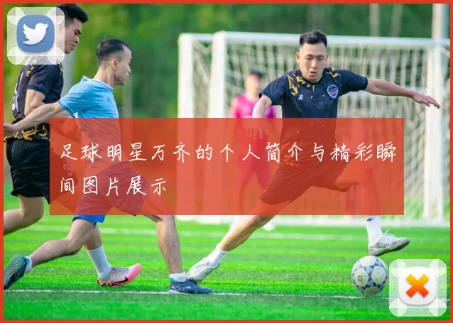 足球明星万齐的个人简介与精彩瞬间图片展示