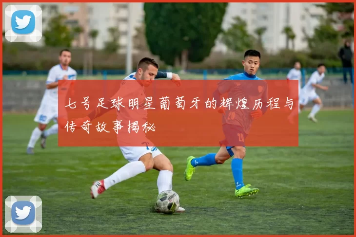 七号足球明星葡萄牙的辉煌历程与传奇故事揭秘