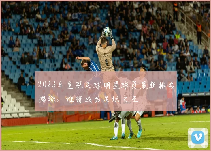 2023年皇冠足球明星球员最新排名揭晓，谁将成为足坛之王