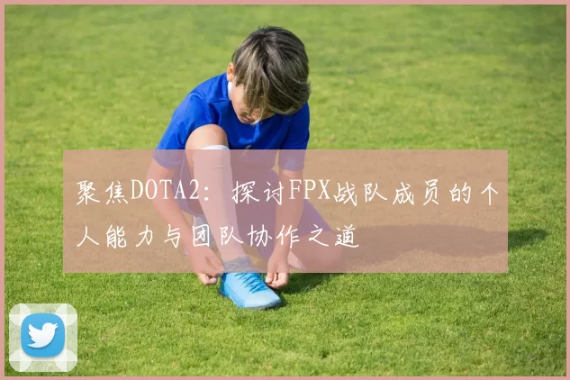 聚焦DOTA2：探讨FPX战队成员的个人能力与团队协作之道