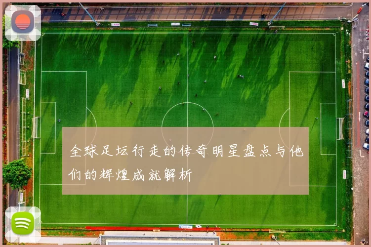 全球足坛行走的传奇明星盘点与他们的辉煌成就解析