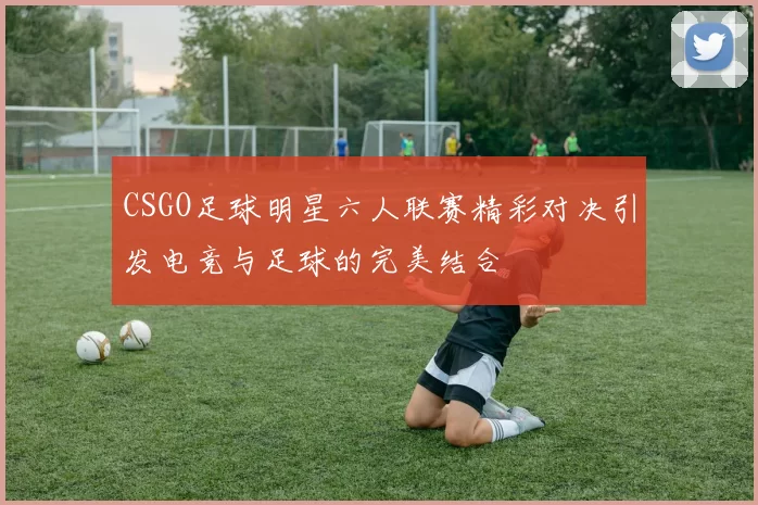 CSGO足球明星六人联赛精彩对决引发电竞与足球的完美结合