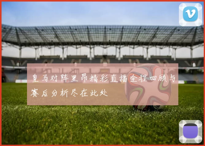 皇马对阵里昂精彩直播全程回顾与赛后分析尽在此处