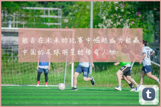 能否在未来的比赛中崛起成为能赢中国的足球明星的传奇人物